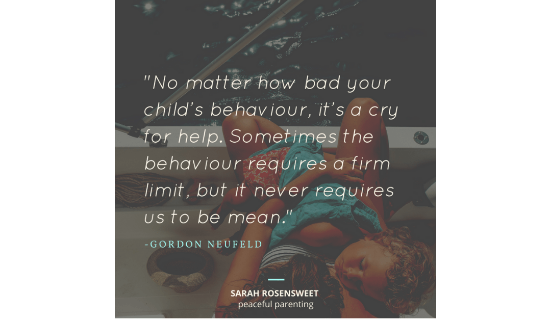 No matter how bad your child's behaviour, it's a cry for help. Sometimes the behaviour requires a firm limit, but it never requires us to be mean. Gordon Newfeld